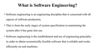 What is Software Engineering?
• Software engineering is an engineering discipline that is concerned with all
aspects of software production.
• That is from the early stages of system specification to maintaining the
system after it has gone into use.
• Software engineering is the establishment and use of engineering principles
in order to obtain economically feasible software that is reliable and works
efficiently on real machines.
 