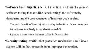 • Software Fault Injection :- Fault injection is a form of dynamic
software testing that acts like “crashtesting” the software by
demonstrating the consequences of incorrect code or data.
• The main benefit of fault injection testing is that it can demonstrate that
the software is unlikely to do what it shouldn’t.
• Eg: type a letter when the input called is for a number
• Security testing: verifies that protection mechanisms built into a
system will, in fact, protect it from improper penetration.
 