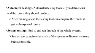 • Automated testing:- Automated testing tools let you define tests
and the results they should produce.
After running a test, the testing tool can compare the results it
got with expected results.
• System testing:- End to end run through of the whole system.
System test exercise every part of the system to discover as many
bugs as possible.
 