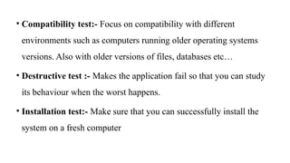 • Compatibility test:- Focus on compatibility with different
environments such as computers running older operating systems
versions. Also with older versions of files, databases etc…
• Destructive test :- Makes the application fail so that you can study
its behaviour when the worst happens.
• Installation test:- Make sure that you can successfully install the
system on a fresh computer
 