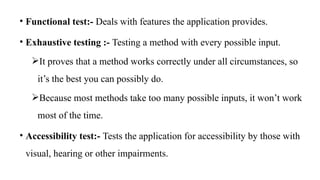 • Functional test:- Deals with features the application provides.
• Exhaustive testing :- Testing a method with every possible input.
It proves that a method works correctly under all circumstances, so
it’s the best you can possibly do.
Because most methods take too many possible inputs, it won’t work
most of the time.
• Accessibility test:- Tests the application for accessibility by those with
visual, hearing or other impairments.
 
