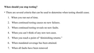 When should you stop testing?
• There are several criteria that can be used to determine when testing should cease.
1. When you run out of time.
2. When continued testing causes no new failures.
3. When continued testing reveals no new faults.
4. When you can’t think of any new test cases.
5. When you reach a point of “diminishing returns.”
6. When mandated coverage has been attained.
7. When all faults have been removed
 