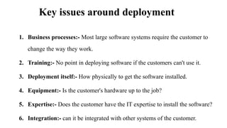 Key issues around deployment
1. Business processes:- Most large software systems require the customer to
change the way they work.
2. Training:- No point in deploying software if the customers can't use it.
3. Deployment itself:- How physically to get the software installed.
4. Equipment:- Is the customer's hardware up to the job?
5. Expertise:- Does the customer have the IT expertise to install the software?
6. Integration:- can it be integrated with other systems of the customer.
 