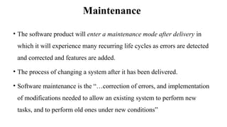 Maintenance
• The software product will enter a maintenance mode after delivery in
which it will experience many recurring life cycles as errors are detected
and corrected and features are added.
• The process of changing a system after it has been delivered.
• Software maintenance is the “…correction of errors, and implementation
of modifications needed to allow an existing system to perform new
tasks, and to perform old ones under new conditions”
 