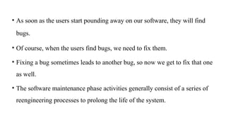 • As soon as the users start pounding away on our software, they will find
bugs.
• Of course, when the users find bugs, we need to fix them.
• Fixing a bug sometimes leads to another bug, so now we get to fix that one
as well.
• The software maintenance phase activities generally consist of a series of
reengineering processes to prolong the life of the system.
 