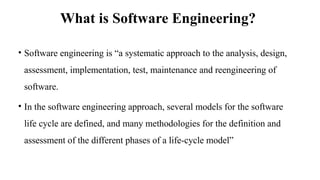 What is Software Engineering?
• Software engineering is “a systematic approach to the analysis, design,
assessment, implementation, test, maintenance and reengineering of
software.
• In the software engineering approach, several models for the software
life cycle are defined, and many methodologies for the definition and
assessment of the different phases of a life-cycle model”
 