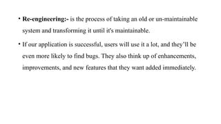 • Re-engineering:- is the process of taking an old or un-maintainable
system and transforming it until it's maintainable.
• If our application is successful, users will use it a lot, and they’ll be
even more likely to find bugs. They also think up of enhancements,
improvements, and new features that they want added immediately.
 