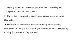 • Generally maintenance tasks are grouped into the following four
categories: (3 types of maintenance)
➤ Corrective— changes that involve maintenance to correct errors
(Fixing bugs)
➤ Perfective — all other maintenance including enhancements,
documentation changes, efficiency improvements, and so on. (Improving
existing features and adding new ones)
 