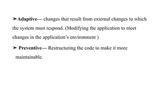 ➤Adaptive— changes that result from external changes to which
the system must respond. (Modifying the application to meet
changes in the application’s environment )
➤ Preventive— Restructuring the code to make it more
maintainable.
 