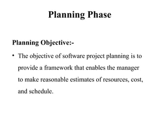 Planning Phase
Planning Objective:-
• The objective of software project planning is to
provide a framework that enables the manager
to make reasonable estimates of resources, cost,
and schedule.
 