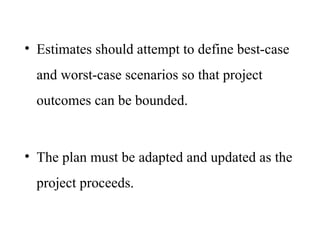 • Estimates should attempt to define best-case
and worst-case scenarios so that project
outcomes can be bounded.
• The plan must be adapted and updated as the
project proceeds.
 