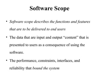 Software Scope
• Software scope describes the functions and features
that are to be delivered to end users
• The data that are input and output “content” that is
presented to users as a consequence of using the
software.
• The performance, constraints, interfaces, and
reliability that bound the system
 