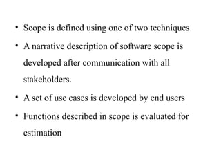 • Scope is defined using one of two techniques
• A narrative description of software scope is
developed after communication with all
stakeholders.
• A set of use cases is developed by end users
• Functions described in scope is evaluated for
estimation
 