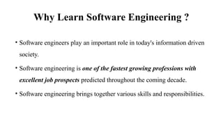 Why Learn Software Engineering ?
• Software engineers play an important role in today's information driven
society.
• Software engineering is one of the fastest growing professions with
excellent job prospects predicted throughout the coming decade.
• Software engineering brings together various skills and responsibilities.
 