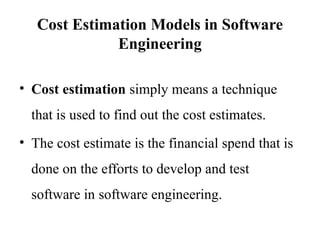 Cost Estimation Models in Software
Engineering
• Cost estimation simply means a technique
that is used to find out the cost estimates.
• The cost estimate is the financial spend that is
done on the efforts to develop and test
software in software engineering.
 
