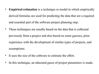 • Empirical estimation is a technique or model in which empirically
derived formulas are used for predicting the data that are a required
and essential part of the software project planning step.
• These techniques are usually based on the data that is collected
previously from a project and also based on some guesses, prior
experience with the development of similar types of projects, and
assumptions.
• It uses the size of the software to estimate the effort.
• In this technique, an educated guess of project parameters is made.
 