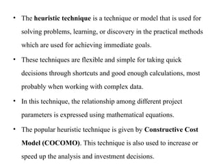 • The heuristic technique is a technique or model that is used for
solving problems, learning, or discovery in the practical methods
which are used for achieving immediate goals.
• These techniques are flexible and simple for taking quick
decisions through shortcuts and good enough calculations, most
probably when working with complex data.
• In this technique, the relationship among different project
parameters is expressed using mathematical equations.
• The popular heuristic technique is given by Constructive Cost
Model (COCOMO). This technique is also used to increase or
speed up the analysis and investment decisions.
 