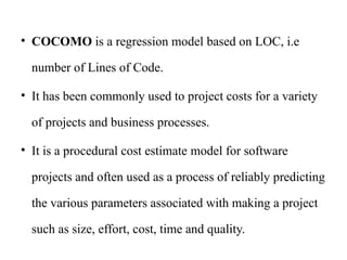 • COCOMO is a regression model based on LOC, i.e
number of Lines of Code.
• It has been commonly used to project costs for a variety
of projects and business processes.
• It is a procedural cost estimate model for software
projects and often used as a process of reliably predicting
the various parameters associated with making a project
such as size, effort, cost, time and quality.
 