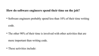 How do software engineers spend their time on the job?
• Software engineers probably spend less than 10% of their time writing
code.
• The other 90% of their time is involved with other activities that are
more important than writing code.
• These activities include:
 