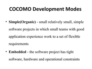 COCOMO Development Modes
• Simple(Organic) - small relatively small, simple
software projects in which small teams with good
application experience work to a set of flexible
requirements
• Embedded - the software project has tight
software, hardware and operational constraints
 