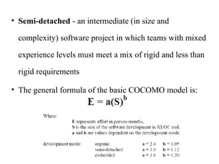 • Semi-detached - an intermediate (in size and
complexity) software project in which teams with mixed
experience levels must meet a mix of rigid and less than
rigid requirements
• The general formula of the basic COCOMO model is:
 