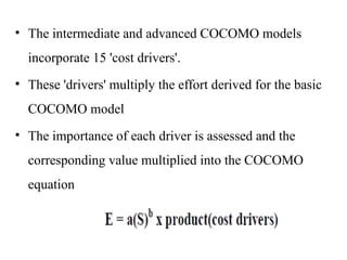 • The intermediate and advanced COCOMO models
incorporate 15 'cost drivers'.
• These 'drivers' multiply the effort derived for the basic
COCOMO model
• The importance of each driver is assessed and the
corresponding value multiplied into the COCOMO
equation
 