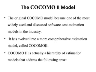 The COCOMO II Model
• The original COCOMO model became one of the most
widely used and discussed software cost estimation
models in the industry.
• It has evolved into a more comprehensive estimation
model, called COCOMOII.
• COCOMO II is actually a hierarchy of estimation
models that address the following areas:
 