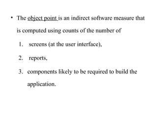 • The object point is an indirect software measure that
is computed using counts of the number of
1. screens (at the user interface),
2. reports,
3. components likely to be required to build the
application.
 