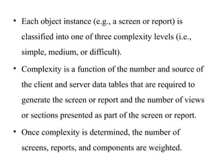 • Each object instance (e.g., a screen or report) is
classified into one of three complexity levels (i.e.,
simple, medium, or difficult).
• Complexity is a function of the number and source of
the client and server data tables that are required to
generate the screen or report and the number of views
or sections presented as part of the screen or report.
• Once complexity is determined, the number of
screens, reports, and components are weighted.
 
