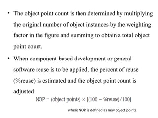 • The object point count is then determined by multiplying
the original number of object instances by the weighting
factor in the figure and summing to obtain a total object
point count.
• When component-based development or general
software reuse is to be applied, the percent of reuse
(%reuse) is estimated and the object point count is
adjusted
where NOP is defined as new object points.
 