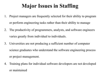 Major Issues in Staffing
1. Project managers are frequently selected for their ability to program
or perform engineering tasks rather than their ability to manage
2. The productivity of programmers, analysts, and software engineers
varies greatly from individual to individuals.
3. Universities are not producing a sufficient number of computer
science graduates who understand the software engineering process
or project management.
4. Training plans for individual software developers are not developed
or maintained
 