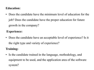 Education:
• Does the candidate have the minimum level of education for the
job? Does the candidate have the proper education for future
growth in the company?
Experience:
• Does the candidate have an acceptable level of experience? Is it
the right type and variety of experience?
Training:
• Is the candidate trained in the language, methodology, and
equipment to be used, and the application area of the software
system?
 