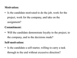 Motivation:
• Is the candidate motivated to do the job, work for the
project, work for the company, and take on the
assignment?
Commitment:
• Will the candidate demonstrate loyalty to the project, to
the company, and to the decisions made?
Self-motivation:
• Is the candidate a self-starter, willing to carry a task
through to the end without excessive direction?
 