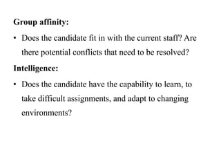 Group affinity:
• Does the candidate fit in with the current staff? Are
there potential conflicts that need to be resolved?
Intelligence:
• Does the candidate have the capability to learn, to
take difficult assignments, and adapt to changing
environments?
 