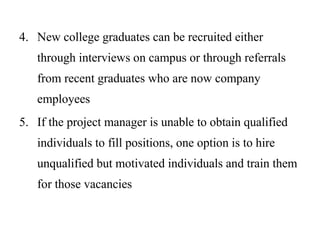 4. New college graduates can be recruited either
through interviews on campus or through referrals
from recent graduates who are now company
employees
5. If the project manager is unable to obtain qualified
individuals to fill positions, one option is to hire
unqualified but motivated individuals and train them
for those vacancies
 