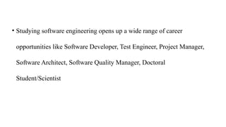 • Studying software engineering opens up a wide range of career
opportunities like Software Developer, Test Engineer, Project Manager,
Software Architect, Software Quality Manager, Doctoral
Student/Scientist
 