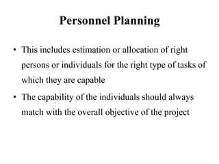 Personnel Planning
• This includes estimation or allocation of right
persons or individuals for the right type of tasks of
which they are capable
• The capability of the individuals should always
match with the overall objective of the project
 