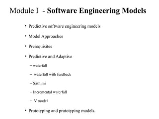 Module I - Software Engineering Models
• Predictive software engineering models
• Model Approaches
• Prerequisites
• Predictive and Adaptive
– waterfall
– waterfall with feedback
– Sashimi
– Incremental waterfall
– V model
• Prototyping and prototyping models.
 