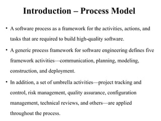 Introduction – Process Model
• A software process as a framework for the activities, actions, and
tasks that are required to build high-quality software.
• A generic process framework for software engineering defines five
framework activities—communication, planning, modeling,
construction, and deployment.
• In addition, a set of umbrella activities—project tracking and
control, risk management, quality assurance, configuration
management, technical reviews, and others—are applied
throughout the process.
 