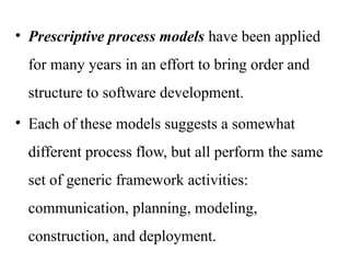 • Prescriptive process models have been applied
for many years in an effort to bring order and
structure to software development.
• Each of these models suggests a somewhat
different process flow, but all perform the same
set of generic framework activities:
communication, planning, modeling,
construction, and deployment.
 