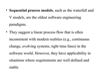 • Sequential process models, such as the waterfall and
V models, are the oldest software engineering
paradigms.
• They suggest a linear process flow that is often
inconsistent with modern realities (e.g., continuous
change, evolving systems, tight time lines) in the
software world. However, they have applicability in
situations where requirements are well defined and
stable
 