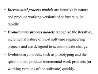 • Incremental process models are iterative in nature
and produce working versions of software quite
rapidly.
• Evolutionary process models recognize the iterative,
incremental nature of most software engineering
projects and are designed to accommodate change.
• Evolutionary models, such as prototyping and the
spiral model, produce incremental work products (or
working versions of the software) quickly.
 