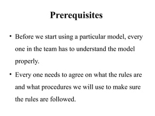 Prerequisites
• Before we start using a particular model, every
one in the team has to understand the model
properly.
• Every one needs to agree on what the rules are
and what procedures we will use to make sure
the rules are followed.
 