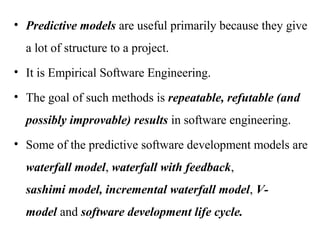 • Predictive models are useful primarily because they give
a lot of structure to a project.
• It is Empirical Software Engineering.
• The goal of such methods is repeatable, refutable (and
possibly improvable) results in software engineering.
• Some of the predictive software development models are
waterfall model, waterfall with feedback,
sashimi model, incremental waterfall model, V‐
model and software development life cycle.
 