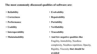 • Reliability
• Correctness
• Performance
• Usability
• Interoperability
• Maintainability
• Evolvability
• Repairability
• Portability
• Verifiability
• Traceability
• And few negative qualities like
Fragility, Immobility, Needless
complexity, Needless repetition, Opacity,
Rigidity, Viscosity that should be
avoided
The most commonly discussed qualities of software are:
 
