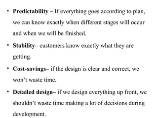 • Predictability – If everything goes according to plan,
we can know exactly when different stages will occur
and when we will be finished.
• Stability– customers know exactly what they are
getting.
• Cost-savings– if the design is clear and correct, we
won’t waste time.
• Detailed design– if we design everything up front, we
shouldn’t waste time making a lot of decisions during
development.
 