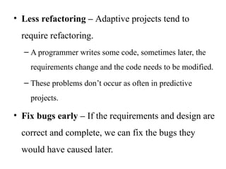 • Less refactoring – Adaptive projects tend to
require refactoring.
– A programmer writes some code, sometimes later, the
requirements change and the code needs to be modified.
– These problems don’t occur as often in predictive
projects.
• Fix bugs early – If the requirements and design are
correct and complete, we can fix the bugs they
would have caused later.
 