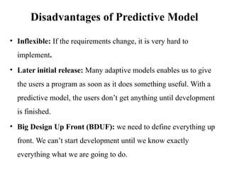 • Inflexible: If the requirements change, it is very hard to
implement.
• Later initial release: Many adaptive models enables us to give
the users a program as soon as it does something useful. With a
predictive model, the users don’t get anything until development
is finished.
• Big Design Up Front (BDUF): we need to define everything up
front. We can’t start development until we know exactly
everything what we are going to do.
Disadvantages of Predictive Model
 