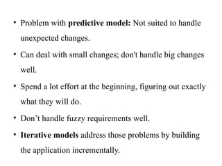 • Problem with predictive model: Not suited to handle
unexpected changes.
• Can deal with small changes; don't handle big changes
well.
• Spend a lot effort at the beginning, figuring out exactly
what they will do.
• Don’t handle fuzzy requirements well.
• Iterative models address those problems by building
the application incrementally.
 
