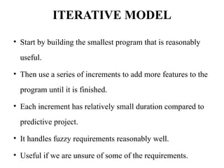 ITERATIVE MODEL
• Start by building the smallest program that is reasonably
useful.
• Then use a series of increments to add more features to the
program until it is finished.
• Each increment has relatively small duration compared to
predictive project.
• It handles fuzzy requirements reasonably well.
• Useful if we are unsure of some of the requirements.
 
